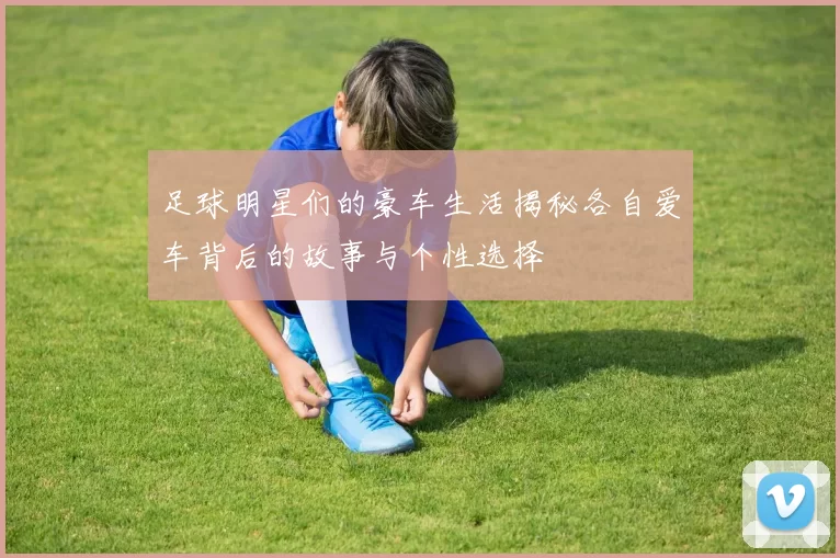 足球明星们的豪车生活揭秘各自爱车背后的故事与个性选择