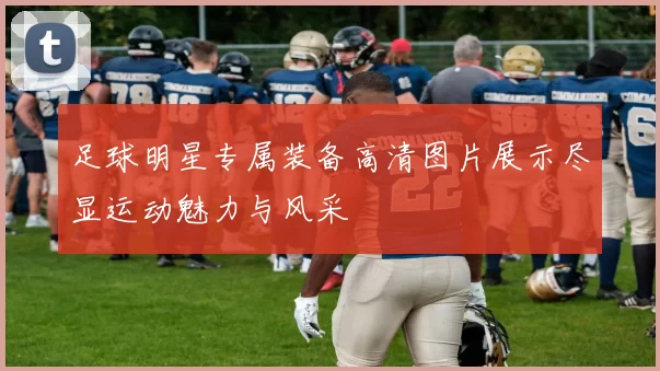 足球明星专属装备高清图片展示尽显运动魅力与风采
