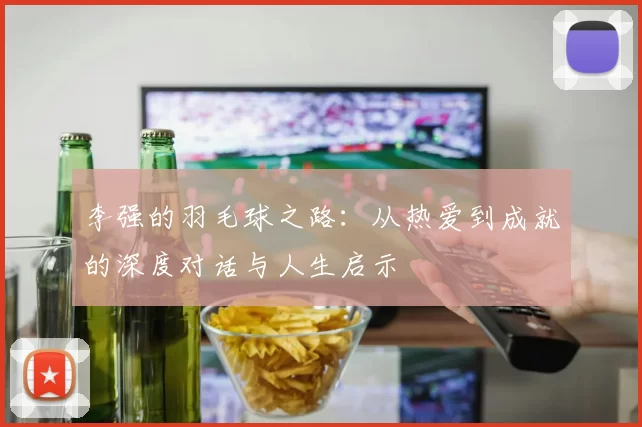 李强的羽毛球之路：从热爱到成就的深度对话与人生启示