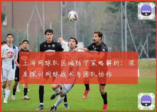 上海网球队区域防守策略解析：深度探讨网球战术与团队协作